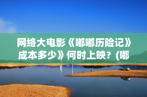 网络大电影《嘟嘟历险记》成本多少》何时上映？(嘟嘟大电影动画片)