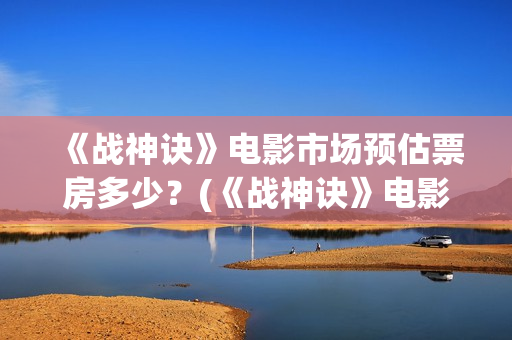 《战神诀》电影市场预估票房多少？(《战神诀》电影免费观看)