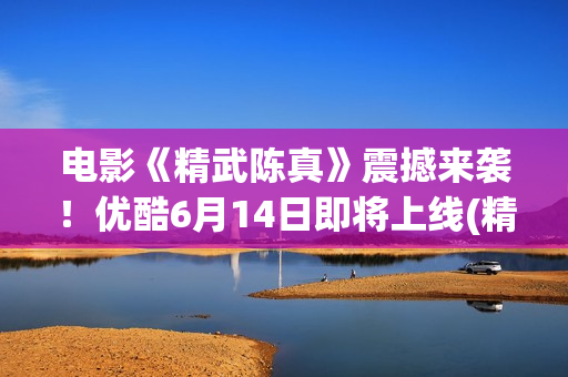 电影《精武陈真》震撼来袭！优酷6月14日即将上线(精武陈真电影版)