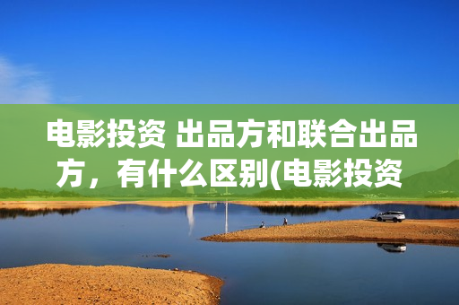 电影投资 出品方和联合出品方，有什么区别(电影投资出品方和制作方)