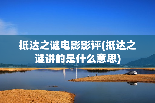 抵达之谜电影影评(抵达之谜讲的是什么意思)