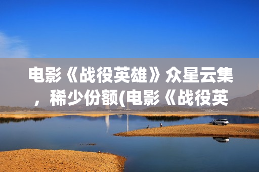 电影《战役英雄》众星云集，稀少份额(电影《战役英雄》完整版)
