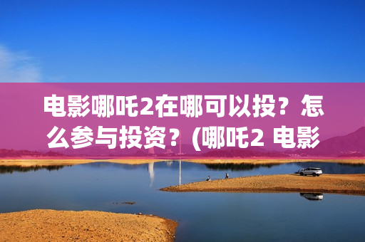 电影哪吒2在哪可以投？怎么参与投资？(哪吒2 电影)