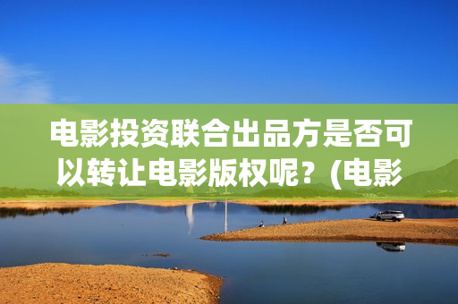 电影投资联合出品方是否可以转让电影版权呢？(电影投资联合出资合法吗)
