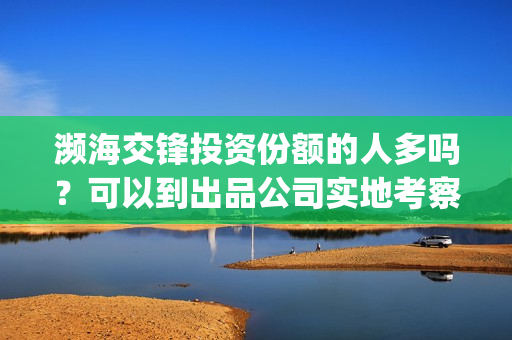 濒海交锋投资份额的人多吗？可以到出品公司实地考察面(濒海交锋最新进展)