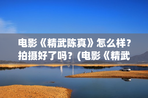 电影《精武陈真》怎么样？拍摄好了吗？(电影《精武陈真》在线看)