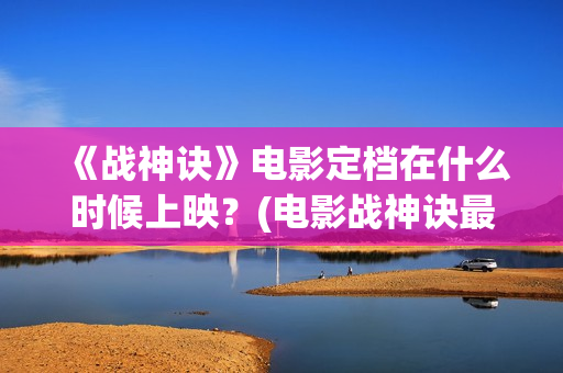 《战神诀》电影定档在什么时候上映？(电影战神诀最新进展)