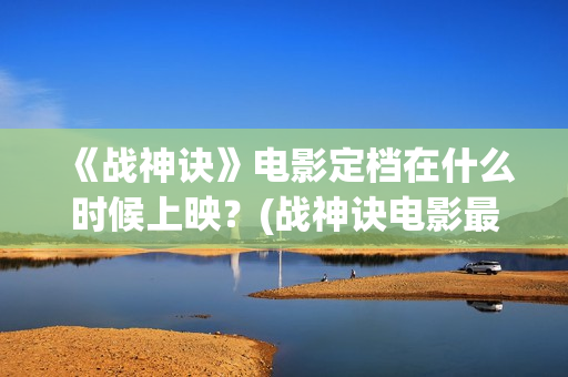 《战神诀》电影定档在什么时候上映？(战神诀电影最新动态)