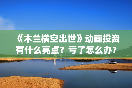 《木兰横空出世》动画投资有什么亮点？亏了怎么办？(木兰横空出世抢先版)