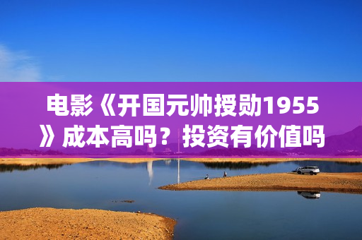 电影《开国元帅授勋1955》成本高吗？投资有价值吗(电影《开国元帅》演员表)