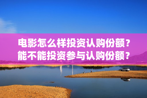 电影怎么样投资认购份额？能不能投资参与认购份额？(电影投资是怎么投资的)