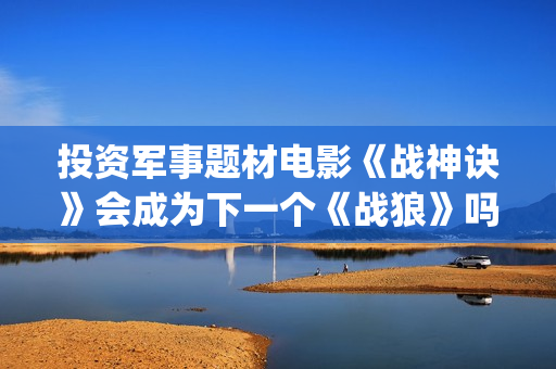 投资军事题材电影《战神诀》会成为下一个《战狼》吗？(找军事题材电视剧)