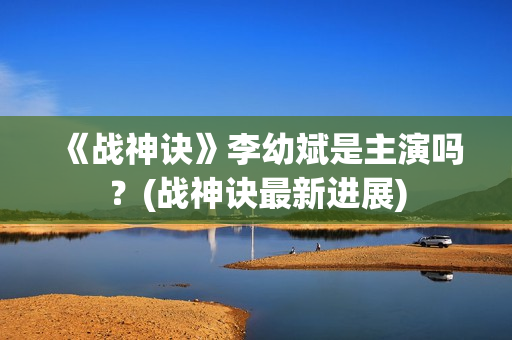 《战神诀》李幼斌是主演吗？(战神诀最新进展)