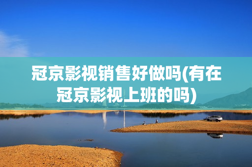 冠京影视销售好做吗(有在冠京影视上班的吗)