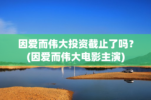 因爱而伟大投资截止了吗？(因爱而伟大电影主演)