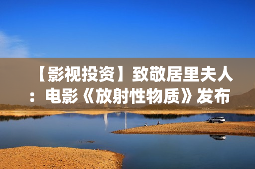 【影视投资】致敬居里夫人：电影《放射性物质》发布影片海报(影视投资资讯)