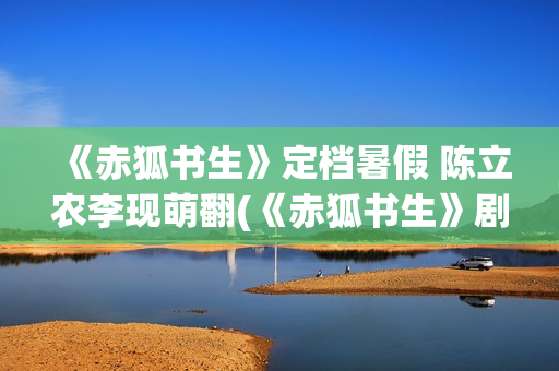 《赤狐书生》定档暑假 陈立农李现萌翻(《赤狐书生》剧情)