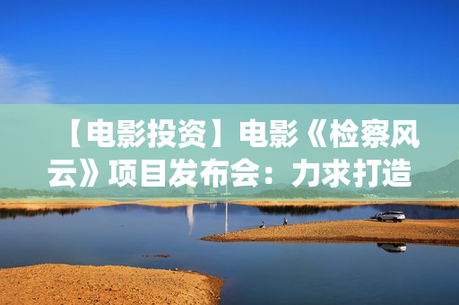 【电影投资】电影《检察风云》项目发布会：力求打造下一个《无间道》(电影投资平台列表)