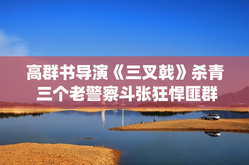 高群书导演《三叉戟》杀青 三个老警察斗张狂悍匪群团(高群书导演的警匪片)