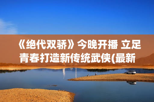 《绝代双骄》今晚开播 立足青春打造新传统武侠(最新的绝代双骄)