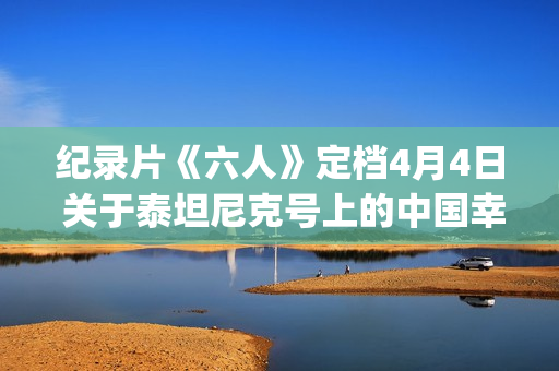 纪录片《六人》定档4月4日 关于泰坦尼克号上的中国幸存者(纪录片《六人》内容简介)