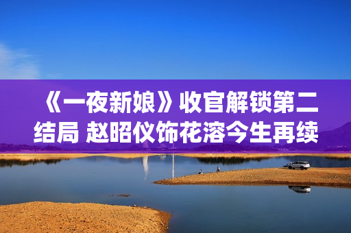《一夜新娘》收官解锁第二结局 赵昭仪饰花溶今生再续未了前缘(一夜新娘现代片)