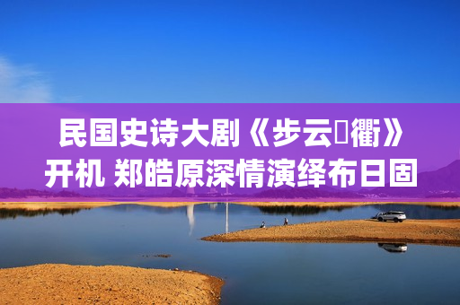 民国史诗大剧《步云‌衢》开机 郑皓原深情演绎布日固德(民国 历史剧)