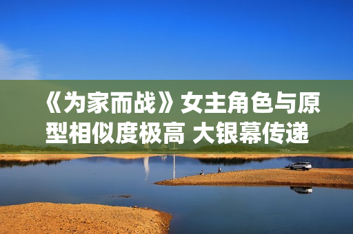 《为家而战》女主角色与原型相似度极高 大银幕传递青春热血(《为家而战》女演员是谁)