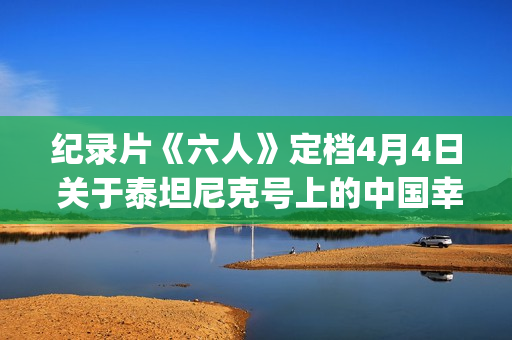 纪录片《六人》定档4月4日 关于泰坦尼克号上的中国幸存者(6人纪录片完整版)