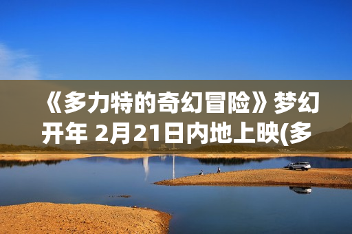 《多力特的奇幻冒险》梦幻开年 2月21日内地上映(多力特的奇幻冒险原声在线观看)