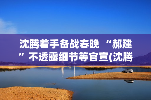 沈腾着手备战春晚 “郝建”不透露细节等官宣(沈腾春晚抢台词)