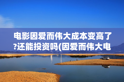 电影因爱而伟大成本变高了?还能投资吗(因爱而伟大电影出品方)