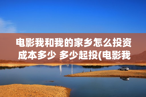 电影我和我的家乡怎么投资 成本多少 多少起投(电影我和我的家乡拍摄地在哪儿)