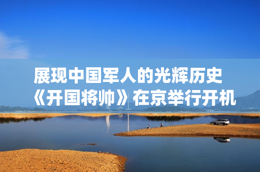 展现中国军人的光辉历史 《开国将帅》在京举行开机仪式(展现了军人)