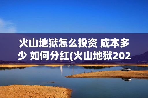 火山地狱怎么投资 成本多少 如何分红(火山地狱2021年能上映吗)