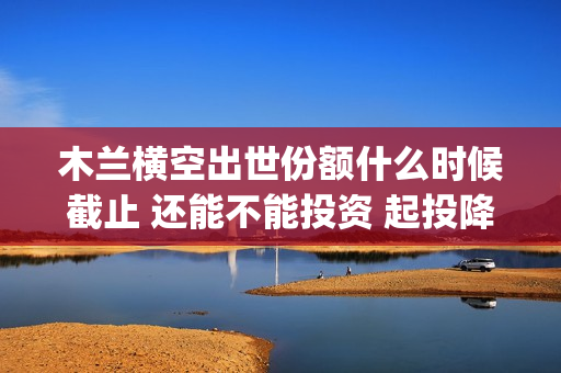 木兰横空出世份额什么时候截止 还能不能投资 起投降低了吗(木兰横空出世视频)