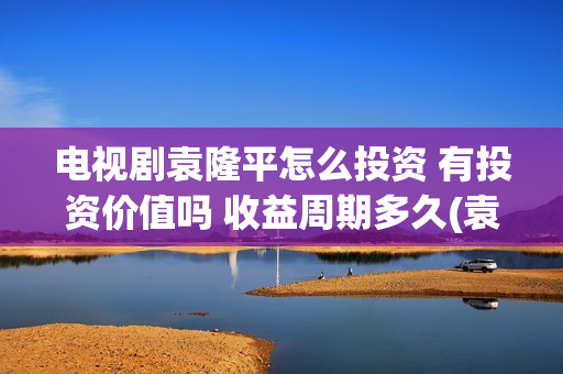 电视剧袁隆平怎么投资 有投资价值吗 收益周期多久(袁隆平怎样)
