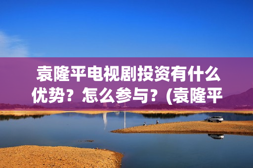  袁隆平电视剧投资有什么优势？怎么参与？(袁隆平电视剧功勋是哪几集)