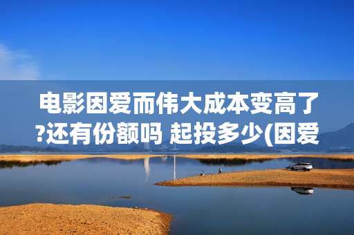 电影因爱而伟大成本变高了?还有份额吗 起投多少(因爱而伟大电影演员阵容)