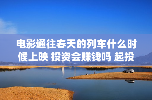 电影通往春天的列车什么时候上映 投资会赚钱吗 起投多少(电影通往春天的列车)