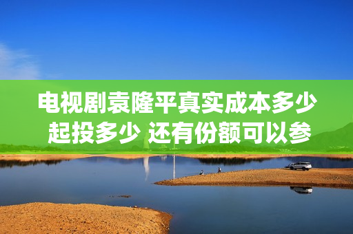 电视剧袁隆平真实成本多少 起投多少 还有份额可以参与吗(电视剧袁隆平真名叫什么)