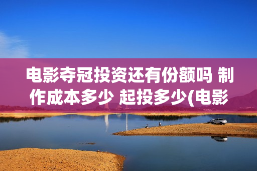 电影夺冠投资还有份额吗 制作成本多少 起投多少(电影夺冠投资方有哪些)