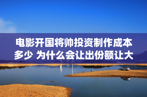 电影开国将帅投资制作成本多少 为什么会让出份额让大众投资(开国将帅上映)