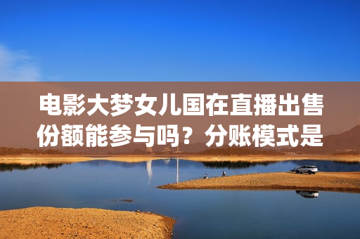 电影大梦女儿国在直播出售份额能参与吗？分账模式是怎样？(大梦女儿国什么时候上映)
