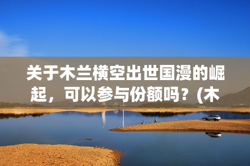 关于木兰横空出世国漫的崛起，可以参与份额吗？(木兰横空出世成本)