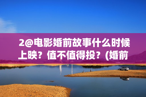  2@电影婚前故事什么时候上映？值不值得投？(婚前故事电影百度百科)
