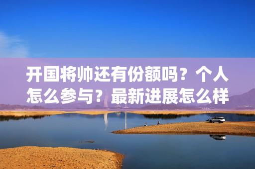 开国将帅还有份额吗？个人怎么参与？最新进展怎么样了？(开国将帅现有几人)