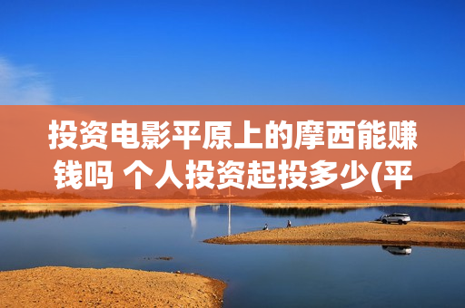 投资电影平原上的摩西能赚钱吗 个人投资起投多少(平原作战老电影战斗片)