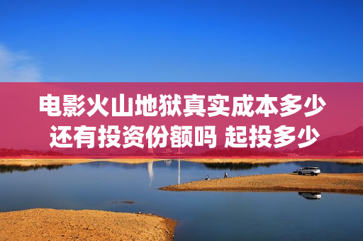 电影火山地狱真实成本多少 还有投资份额吗 起投多少(火山地狱是什么意思)