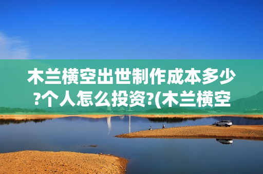 木兰横空出世制作成本多少?个人怎么投资?(木兰横空出世歌)